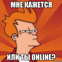 мне кажется или ты online?