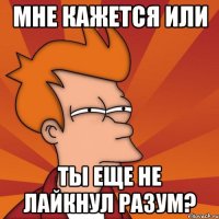 мне кажется или ты еще не лайкнул разум?