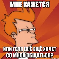 мне кажется или геля всё ещё хочет со мной общаться?