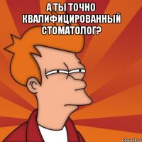 а ты точно квалифицированный стоматолог? 