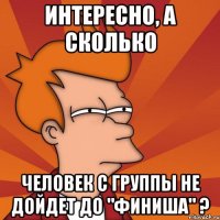 интересно, а сколько человек с группы не дойдет до "финиша" ?