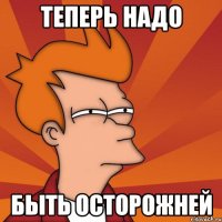 теперь надо быть осторожней