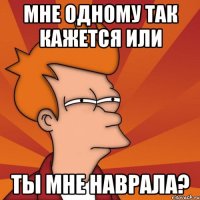 мне одному так кажется или ты мне наврала?