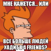 мне кажется... или все больше людей ходит в 4 friends?