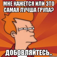 мне кажется или это самая лучша група? добовляйтесь..