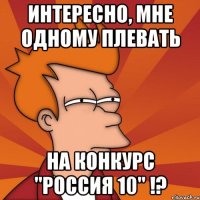 интересно, мне одному плевать на конкурс "россия 10" !?