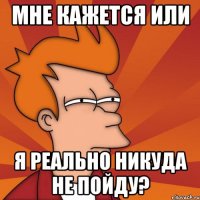 мне кажется или я реально никуда не пойду?