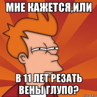 мне кажется,или в 11 лет резать вены глупо?