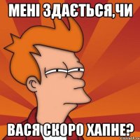 мені здається,чи вася скоро хапне?