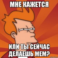 мне кажется или ты сейчас делаешь мем?