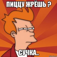 пиццу жрёшь ? сучка..