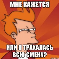 мне кажется или я трахалась всю смену?