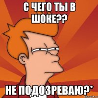 с чего ты в шоке?? не подозреваю?*