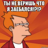 ты не веришь что я заебался!?!? 