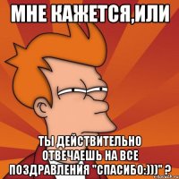 мне кажется,или ты действительно отвечаешь на все поздравления "спасибо:)))" ?