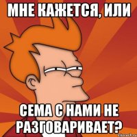 мне кажется, или сема с нами не разговаривает?