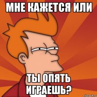 мне кажется или ты опять играешь?