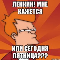 ленкин! мне кажется или сегодня пятница???