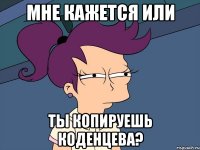 мне кажется или ты копируешь коденцева?