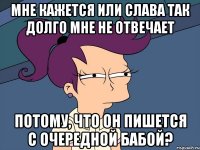 мне кажется или слава так долго мне не отвечает потому, что он пишется с очередной бабой?