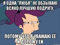 я одна "любя" не обзываю всяко лучшую подругу, потому что я уважаю её и дорожу ей