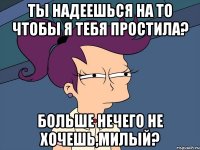 ты надеешься на то чтобы я тебя простила? больше нечего не хочешь,милый?