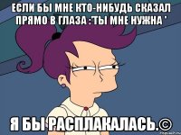 если бы мне кто-нибудь сказал прямо в глаза :'ты мне нужна ' я бы расплакалась.©