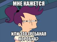 мне кажется или это грёбаная коробка?