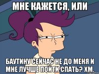 мне кажется, или баутину сейчас не до меня и мне лучше пойти спать? хм.