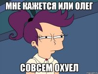 мне кажется или олег совсем охуел