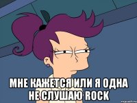  мне кажется или я одна не слушаю rock