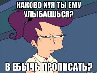 каково хуя ты ему улыбаешься? в ебычь прописать?