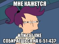 мне кажется или ты уже собираешься на 6-51-43?