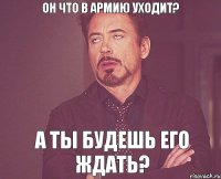 Он что в армию уходит? А ты будешь его ждать?