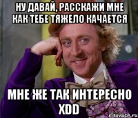 ну давай, расскажи мне как тебе тяжело качается мне же так интересно xdd