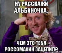 ну расскажи альбиночка, чем это тебя россомахин зацепил?