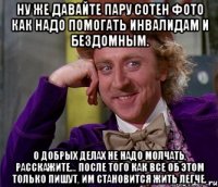 ну же давайте пару сотен фото как надо помогать инвалидам и бездомным. о добрых делах не надо молчать, расскажите... после того как все об этом только пишут, им становится жить легче.