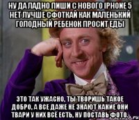 ну да ладно пиши с нового iphone 5 нет лучше сфоткай как маленький голодный ребенок просит еды это так ужасно, ты творишь такое добро, а все даже не знают какие они твари у них всё есть, ну поставь фото.