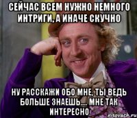 сейчас всем нужно немного интриги, а иначе скучно ну расскажи обо мне, ты ведь больше знаешь.... мне так интересно