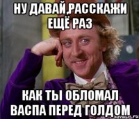 ну давай,расскажи ещё раз как ты обломал васпа перед голдом