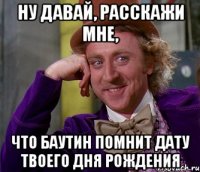 ну давай, расскажи мне, что баутин помнит дату твоего дня рождения