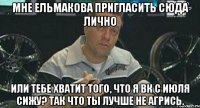 мне ельмакова пригласить сюда лично или тебе хватит того, что я вк с июля сижу? так что ты лучше не агрись.