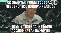 я сделаю так чтобы твое заднее левое колесо поворачивалось чтобы у твоей тачки была подножка как на харлее