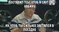 поставил тебе клуб и саут в кабину ну, чтоб ты сильнее зае_ался в поездке