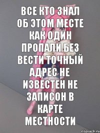 Все кто знал об этом месте как один пропали без вести точный адрес не известен не записон в карте местности