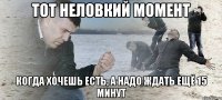 тот неловкий момент когда хочешь есть, а надо ждать ещё 15 минут