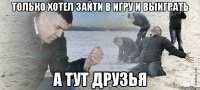 только хотел зайти в игру и выиграть а тут друзья