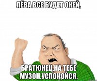 лёва все будет окей, братюнец,на тебе музон.успокойся.