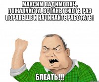 максим вадимович, пожалуйста, встаньте хоть раз пораньше и начинайте работать! блеать!!!