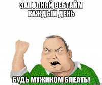 заполняй вебтайм каждый день будь мужиком блеать!